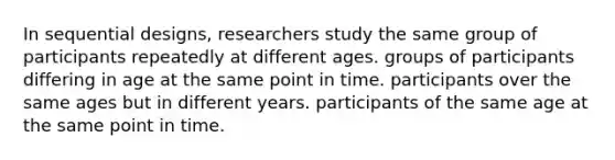 In sequential designs, researchers study the same group of participants repeatedly at different ages. groups of participants differing in age at the same point in time. participants over the same ages but in different years. participants of the same age at the same point in time.