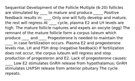 Sequential Development of the Follicle Multiple (6-20) follicles are stimulated by ____ to mature and produce _____ Positive feedback results in: ____ Only one will fully develop and mature, the rest will regress At ____ cycle, plasma E2 and LH levels are high. The mature follicle ruptures and expels an oocyte (egg) The remnant of the mature follicle form a corpus luteum which produce ____ and ____ Progesterone is needed to maintain the ____ in case fertilization occurs. Plasma E2 and progesterone levels rise, LH and FSH drop (negative feedback) If fertilization does not occur, the corpus luteum will regress and stop production of progesteron and E2. Lack of progesterone causes: ____ Low E2 stimulates GnRH release from hypothalamus; GnRH stimulates LH/FSH release from anterior pituitary The cycle repeats.