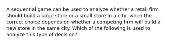 A sequential game can be used to analyze whether a retail firm should build a large store or a small store in a​ city, when the correct choice depends on whether a competing firm will build a new store in the same city. Which of the following is used to analyze this type of​ decision?