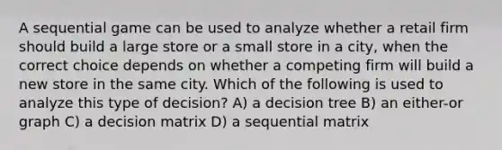 A sequential game can be used to analyze whether a retail firm should build a large store or a small store in a city, when the correct choice depends on whether a competing firm will build a new store in the same city. Which of the following is used to analyze this type of decision? A) a decision tree B) an either-or graph C) a decision matrix D) a sequential matrix