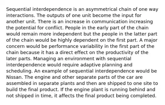 Sequential interdependence is an asymmetrical chain of one way interactions. The outputs of one unit become the input for another unit. There is an increase in communication increasing the potential for conflict. People in the early part of the chain would remain more independent but the people in the latter part of the chain would be highly dependent on the first part. A major concern would be performance variability in the first part of the chain because it has a direct effect on the productivity of the later parts. Managing an environment with sequential interdependence would require adaptive planning and scheduling. An example of sequential interdependence would be Nissan. The engine and other separate parts of the car are assembled in separate plants and then are shipped to one site to build the final product. If the engine plant is running behind and not shipped in time, it affects the final product being completed.