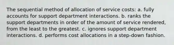 The sequential method of allocation of service costs: a. fully accounts for support department interactions. b. ranks the support departments in order of the amount of service rendered, from the least to the greatest. c. ignores support department interactions. d. performs cost allocations in a step-down fashion.