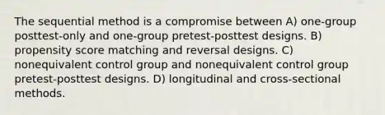 The sequential method is a compromise between A) one-group posttest-only and one-group pretest-posttest designs. B) propensity score matching and reversal designs. C) nonequivalent control group and nonequivalent control group pretest-posttest designs. D) longitudinal and cross-sectional methods.