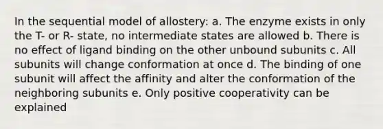 In the sequential model of allostery: a. The enzyme exists in only the T- or R- state, no intermediate states are allowed b. There is no effect of ligand binding on the other unbound subunits c. All subunits will change conformation at once d. The binding of one subunit will affect the affinity and alter the conformation of the neighboring subunits e. Only positive cooperativity can be explained