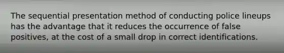 The sequential presentation method of conducting police lineups has the advantage that it reduces the occurrence of false positives, at the cost of a small drop in correct identifications.