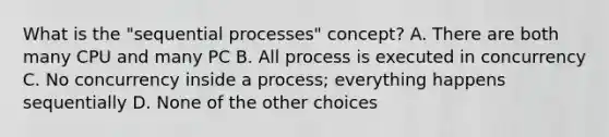 What is the "sequential processes" concept? A. There are both many CPU and many PC B. All process is executed in concurrency C. No concurrency inside a process; everything happens sequentially D. None of the other choices