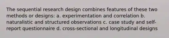 The sequential research design combines features of these two methods or designs: a. experimentation and correlation b. naturalistic and structured observations c. case study and self-report questionnaire d. cross-sectional and longitudinal designs