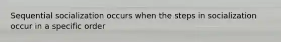 Sequential socialization occurs when the steps in socialization occur in a specific order