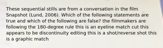 These sequential stills are from a conversation in the film Snapshot (Lund, 2006). Which of the following statements are true and which of the following are false? the filmmakers are following the 180-degree rule this is an eyeline match cut this appears to be discontinuity editing this is a shot/reverse shot this is a graphic match