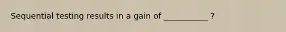 Sequential testing results in a gain of ___________ ?