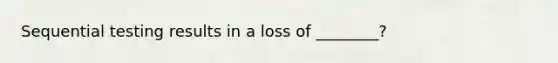 Sequential testing results in a loss of ________?