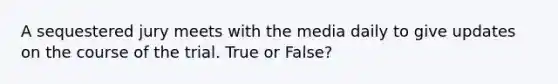 A sequestered jury meets with the media daily to give updates on the course of the trial. True or False?