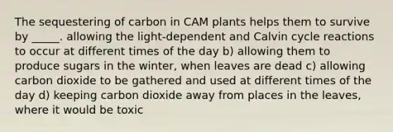 The sequestering of carbon in CAM plants helps them to survive by _____. allowing the light-dependent and Calvin cycle reactions to occur at different times of the day b) allowing them to produce sugars in the winter, when leaves are dead c) allowing carbon dioxide to be gathered and used at different times of the day d) keeping carbon dioxide away from places in the leaves, where it would be toxic