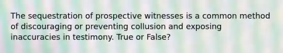 The sequestration of prospective witnesses is a common method of discouraging or preventing collusion and exposing inaccuracies in testimony. True or False?