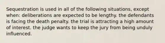 Sequestration is used in all of the following situations, except when​: ​deliberations are expected to be lengthy. ​the defendants is facing the death penalty. ​the trial is attracting a high amount of interest. ​the judge wants to keep the jury from being unduly influenced.