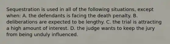 Sequestration is used in all of the following situations, except when​: A. ​the defendants is facing the death penalty. ​B. deliberations are expected to be lengthy. ​C. the trial is attracting a high amount of interest. ​D. the judge wants to keep the jury from being unduly influenced.