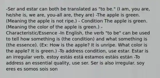 -Ser and estar can both be translated as "to be." (I am, you are, he/she is, we are, you-all are, they are) -The apple is green. (Meaning the apple is not ripe.) - Condition The apple is green. (Meaning the color of the apple is green.) - Characteristic/Essence -In English, the verb "to be" can be used to tell how something is (the condition) and what something is (the essence). (Ex: How is the apple? It is unripe. What color is the apple? It is green.) -To address condition, use estar. Estar is an irregular verb. estoy estás está estamos estáis están -To address an essential quality, use ser. Ser is also irregular. soy eres es somos sois son