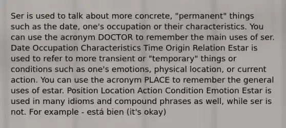 Ser is used to talk about more concrete, "permanent" things such as the date, one's occupation or their characteristics. You can use the acronym DOCTOR to remember the main uses of ser. Date Occupation Characteristics Time Origin Relation Estar is used to refer to more transient or "temporary" things or conditions such as one's emotions, physical location, or current action. You can use the acronym PLACE to remember the general uses of estar. Position Location Action Condition Emotion Estar is used in many idioms and compound phrases as well, while ser is not. For example - está bien (it's okay)