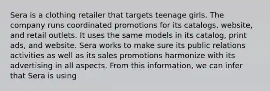 Sera is a clothing retailer that targets teenage girls. The company runs coordinated promotions for its catalogs, website, and retail outlets. It uses the same models in its catalog, print ads, and website. Sera works to make sure its public relations activities as well as its sales promotions harmonize with its advertising in all aspects. From this information, we can infer that Sera is using