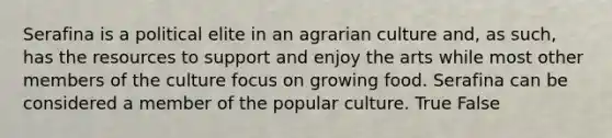 Serafina is a political elite in an agrarian culture and, as such, has the resources to support and enjoy the arts while most other members of the culture focus on growing food. Serafina can be considered a member of the popular culture. True False