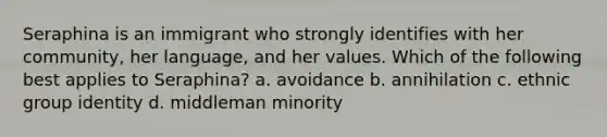 Seraphina is an immigrant who strongly identifies with her community, her language, and her values. Which of the following best applies to Seraphina? a. avoidance b. annihilation c. ethnic group identity d. middleman minority