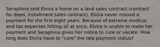 Seraphina sold Elvira a home on a land sales contract (contract for deed, installment sales contract). Elvira never missed a payment for the first eight years. Because of extreme medical and tax expenses hitting all at once, Elvira is unable to make her payment and Seraphina gives her notice to cure or vacate. How long does Elvira have to "cure" the late payment status?