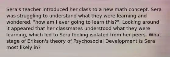 Sera's teacher introduced her class to a new math concept. Sera was struggling to understand what they were learning and wondered, "how am I ever going to learn this?". Looking around it appeared that her classmates understood what they were learning, which led to Sera feeling isolated from her peers. What stage of Erikson's theory of Psychosocial Development is Sera most likely in?