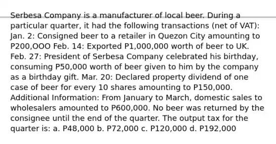 Serbesa Company is a manufacturer of local beer. During a particular quarter, it had the following transactions (net of VAT): Jan. 2: Consigned beer to a retailer in Quezon City amounting to P200,OOO Feb. 14: Exported P1,000,000 worth of beer to UK. Feb. 27: President of Serbesa Company celebrated his birthday, consuming P50,000 worth of beer given to him by the company as a birthday gift. Mar. 20: Declared property dividend of one case of beer for every 10 shares amounting to P150,000. Additional Information: From January to March, domestic sales to wholesalers amounted to P600,000. No beer was returned by the consignee until the end of the quarter. The output tax for the quarter is: a. P48,000 b. P72,000 c. P120,000 d. P192,000