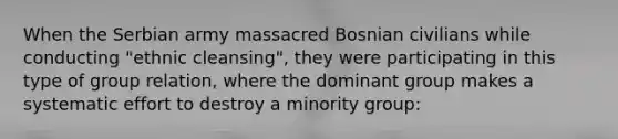 When the Serbian army massacred Bosnian civilians while conducting "ethnic cleansing", they were participating in this type of group relation, where the dominant group makes a systematic effort to destroy a minority group: