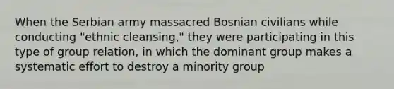 When the Serbian army massacred Bosnian civilians while conducting "ethnic cleansing," they were participating in this type of group relation, in which the dominant group makes a systematic effort to destroy a minority group