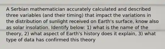 A Serbian mathematician accurately calculated and described three variables (and their timing) that impact the variations in the distribution of sunlight received on Earth's surface, know also as solar insolation. Identify below: 1) what is the name of the theory, 2) what aspect of Earth's history does it explain, 3) what type of data has confirmed this theory