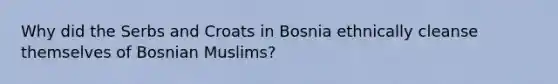 Why did the Serbs and Croats in Bosnia ethnically cleanse themselves of Bosnian Muslims?