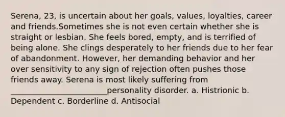 Serena, 23, is uncertain about her goals, values, loyalties, career and friends.Sometimes she is not even certain whether she is straight or lesbian. She feels bored, empty, and is terrified of being alone. She clings desperately to her friends due to her fear of abandonment. However, her demanding behavior and her over sensitivity to any sign of rejection often pushes those friends away. Serena is most likely suffering from ________________________personality disorder. a. Histrionic b. Dependent c. Borderline d. Antisocial