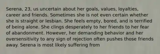 Serena, 23, us uncertain about her goals, values, loyalties, career and friends. Sometimes she is not even certain whether she is straight or lesbian. She feels empty, bored, and is terrified of being alone. She clings desperately to her friends to her fear of abandonment. However, her demanding behavior and her oversensitivity to any sign of rejection often pushes those friends away. Serena is most likely suffering from