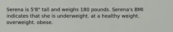 Serena is 5'8" tall and weighs 180 pounds. Serena's BMI indicates that she is underweight. at a healthy weight. overweight. obese.