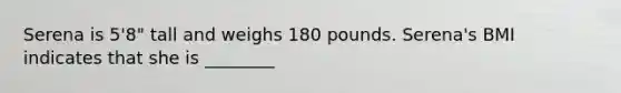 Serena is 5'8" tall and weighs 180 pounds. Serena's BMI indicates that she is ________