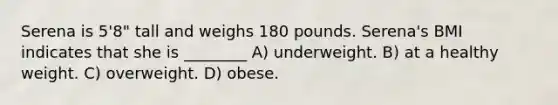 Serena is 5'8" tall and weighs 180 pounds. Serena's BMI indicates that she is ________ A) underweight. B) at a healthy weight. C) overweight. D) obese.