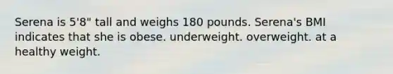 Serena is 5'8" tall and weighs 180 pounds. Serena's BMI indicates that she is obese. underweight. overweight. at a healthy weight.