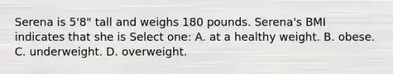 Serena is 5'8" tall and weighs 180 pounds. Serena's BMI indicates that she is Select one: A. at a healthy weight. B. obese. C. underweight. D. overweight.