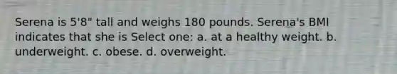 Serena is 5'8" tall and weighs 180 pounds. Serena's BMI indicates that she is Select one: a. at a healthy weight. b. underweight. c. obese. d. overweight.