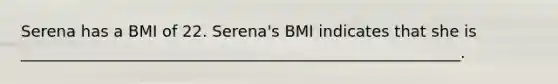 Serena has a BMI of 22. Serena's BMI indicates that she is ________________________________________________________.