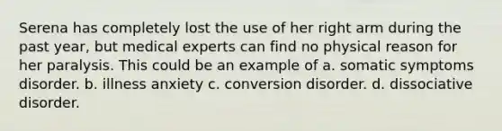 Serena has completely lost the use of her right arm during the past year, but medical experts can find no physical reason for her paralysis. This could be an example of a. somatic symptoms disorder. b. illness anxiety c. conversion disorder. d. dissociative disorder.