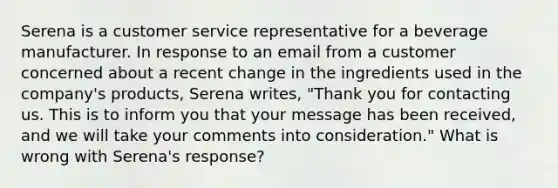 Serena is a customer service representative for a beverage manufacturer. In response to an email from a customer concerned about a recent change in the ingredients used in the company's products, Serena writes, "Thank you for contacting us. This is to inform you that your message has been received, and we will take your comments into consideration." What is wrong with Serena's response?