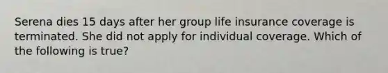 Serena dies 15 days after her group life insurance coverage is terminated. She did not apply for individual coverage. Which of the following is true?