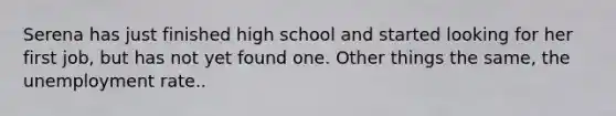 Serena has just finished high school and started looking for her first job, but has not yet found one. Other things the same, the unemployment rate..