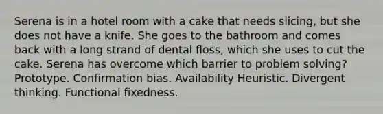 Serena is in a hotel room with a cake that needs slicing, but she does not have a knife. She goes to the bathroom and comes back with a long strand of dental floss, which she uses to cut the cake. Serena has overcome which barrier to problem solving? Prototype. Confirmation bias. Availability Heuristic. Divergent thinking. Functional fixedness.