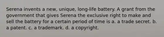 Serena invents a new, unique, long-life battery. A grant from the government that gives Serena the exclusive right to make and sell the battery for a certain period of time is a. a trade secret. b. a patent. c. a trademark. d. a copyright.