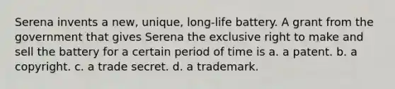 Serena invents a new, unique, long-life battery. A grant from the government that gives Serena the exclusive right to make and sell the battery for a certain period of time is a. a patent. b. a copyright. c. a trade secret. d. a trademark.