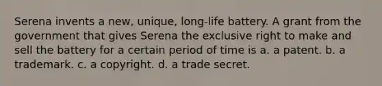 Serena invents a new, unique, long-life battery. A grant from the government that gives Serena the exclusive right to make and sell the battery for a certain period of time is a. a patent. b. a trademark. c. a copyright. d. a trade secret.