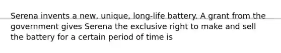 Serena invents a new, unique, long-life battery. A grant from the government gives Serena the exclusive right to make and sell the battery for a certain period of time is
